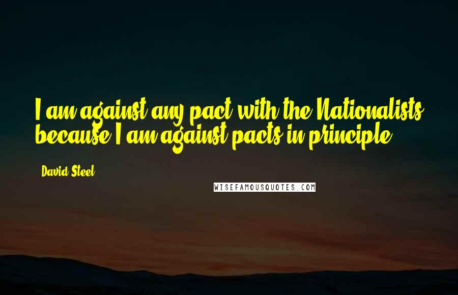 David Steel Quotes: I am against any pact with the Nationalists because I am against pacts in principle.