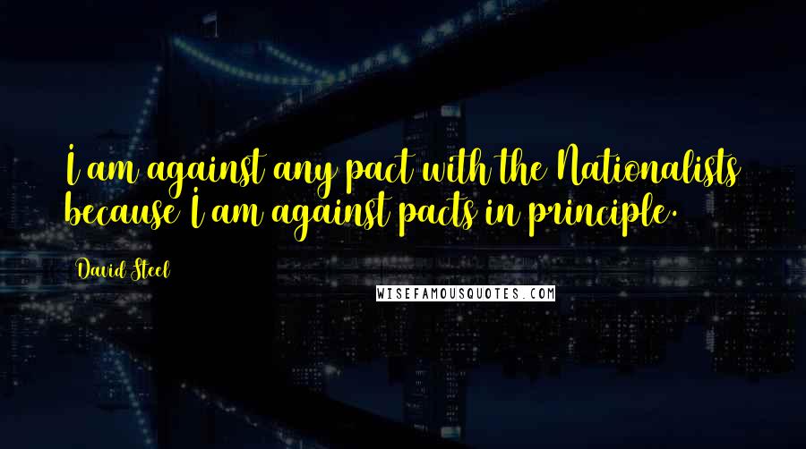 David Steel Quotes: I am against any pact with the Nationalists because I am against pacts in principle.