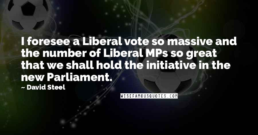 David Steel Quotes: I foresee a Liberal vote so massive and the number of Liberal MPs so great that we shall hold the initiative in the new Parliament.