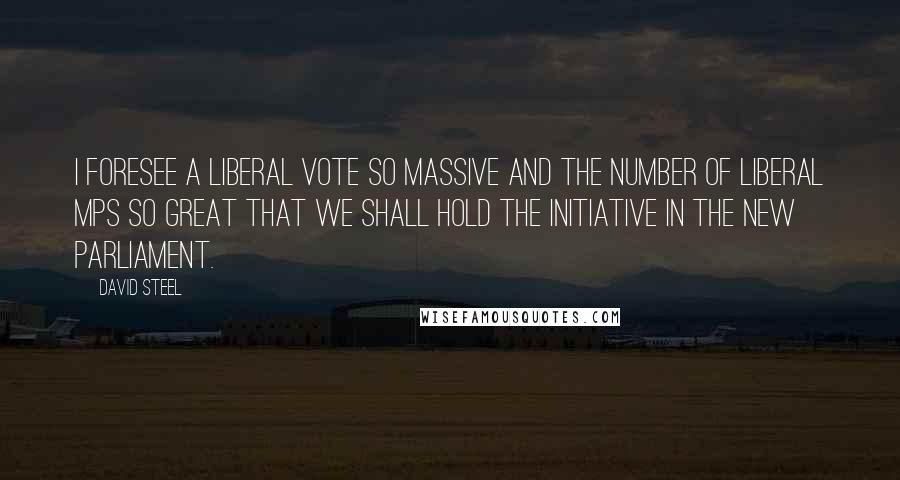 David Steel Quotes: I foresee a Liberal vote so massive and the number of Liberal MPs so great that we shall hold the initiative in the new Parliament.