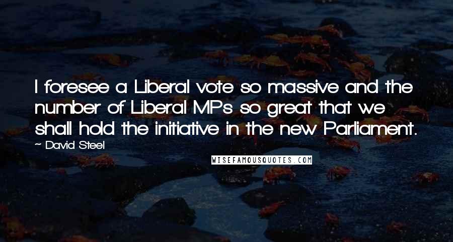 David Steel Quotes: I foresee a Liberal vote so massive and the number of Liberal MPs so great that we shall hold the initiative in the new Parliament.