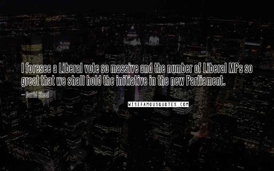 David Steel Quotes: I foresee a Liberal vote so massive and the number of Liberal MPs so great that we shall hold the initiative in the new Parliament.