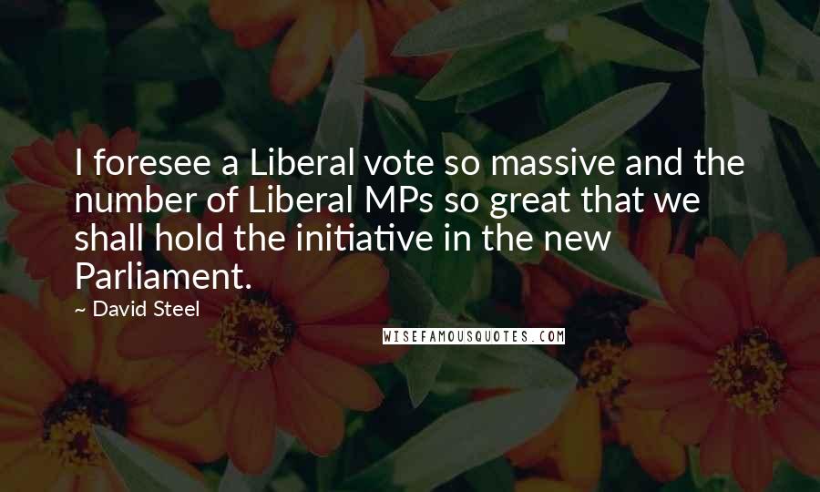 David Steel Quotes: I foresee a Liberal vote so massive and the number of Liberal MPs so great that we shall hold the initiative in the new Parliament.