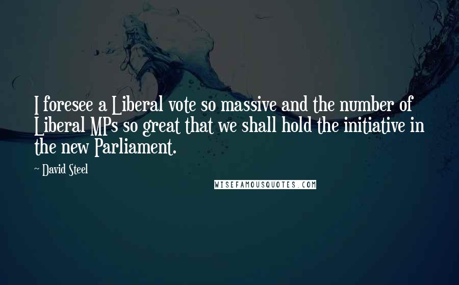 David Steel Quotes: I foresee a Liberal vote so massive and the number of Liberal MPs so great that we shall hold the initiative in the new Parliament.