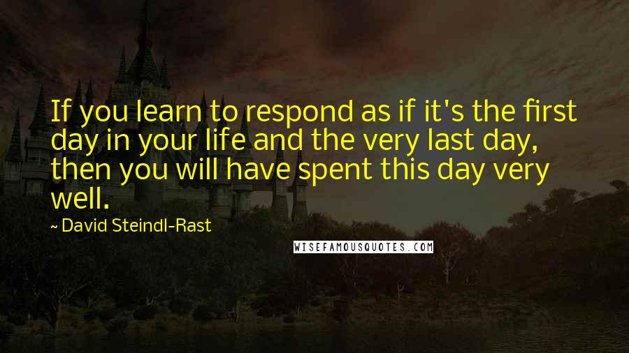 David Steindl-Rast Quotes: If you learn to respond as if it's the first day in your life and the very last day, then you will have spent this day very well.