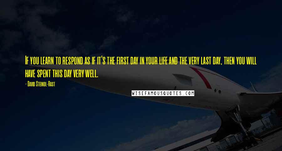 David Steindl-Rast Quotes: If you learn to respond as if it's the first day in your life and the very last day, then you will have spent this day very well.