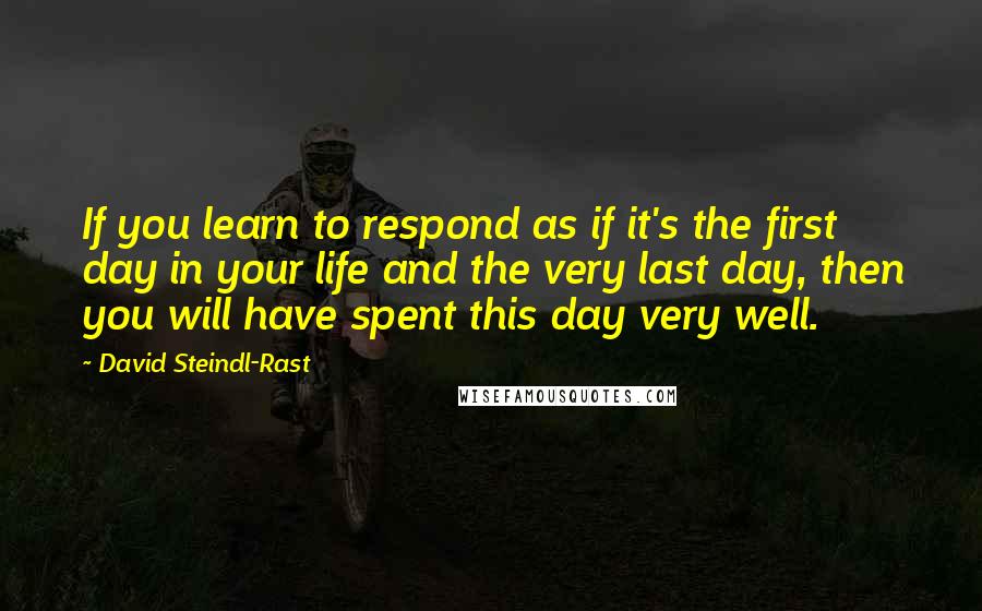 David Steindl-Rast Quotes: If you learn to respond as if it's the first day in your life and the very last day, then you will have spent this day very well.