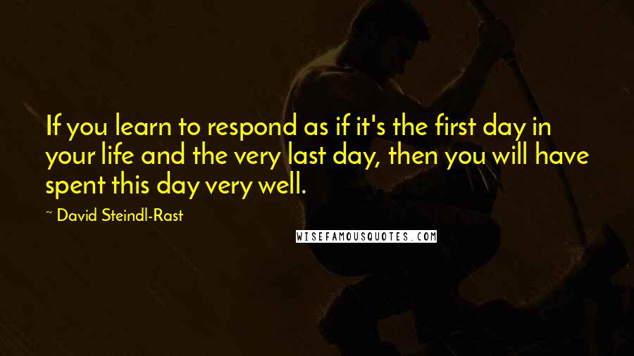 David Steindl-Rast Quotes: If you learn to respond as if it's the first day in your life and the very last day, then you will have spent this day very well.