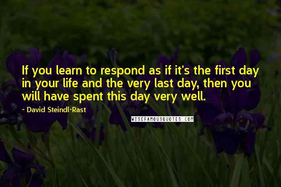 David Steindl-Rast Quotes: If you learn to respond as if it's the first day in your life and the very last day, then you will have spent this day very well.