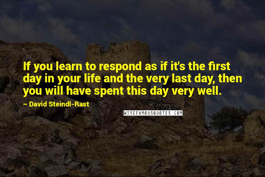 David Steindl-Rast Quotes: If you learn to respond as if it's the first day in your life and the very last day, then you will have spent this day very well.