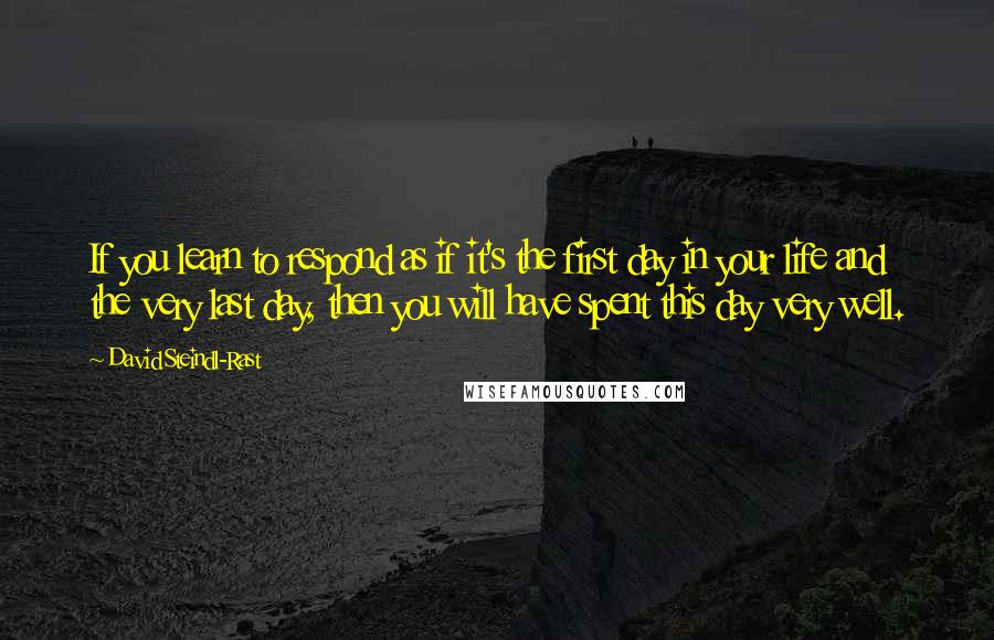 David Steindl-Rast Quotes: If you learn to respond as if it's the first day in your life and the very last day, then you will have spent this day very well.