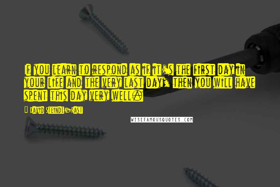 David Steindl-Rast Quotes: If you learn to respond as if it's the first day in your life and the very last day, then you will have spent this day very well.