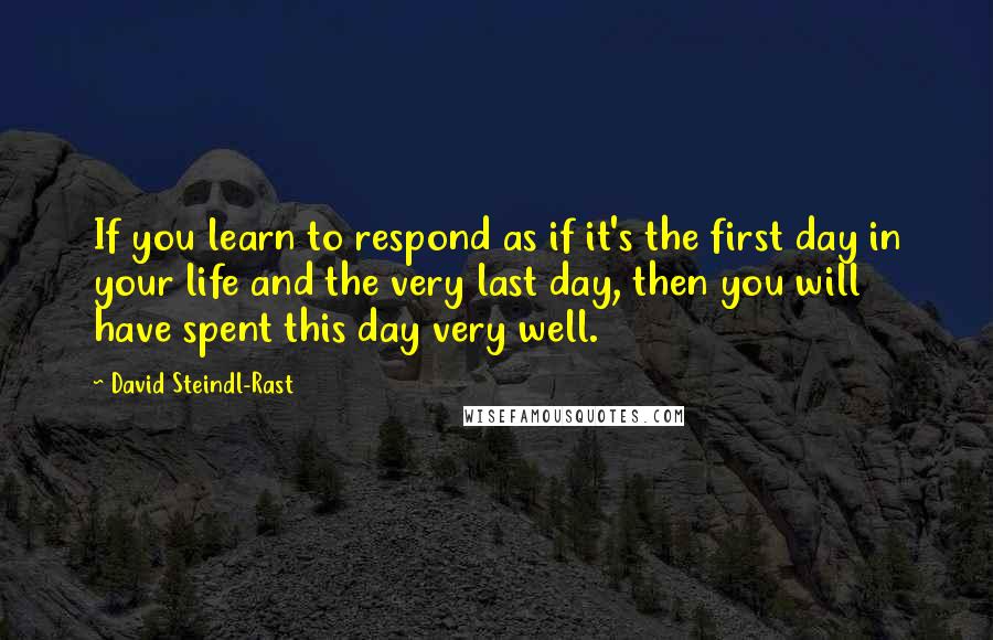 David Steindl-Rast Quotes: If you learn to respond as if it's the first day in your life and the very last day, then you will have spent this day very well.