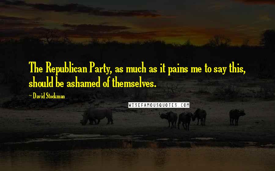 David Stockman Quotes: The Republican Party, as much as it pains me to say this, should be ashamed of themselves.