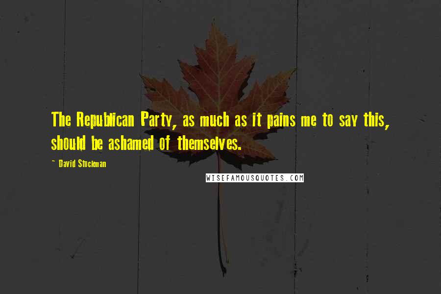 David Stockman Quotes: The Republican Party, as much as it pains me to say this, should be ashamed of themselves.