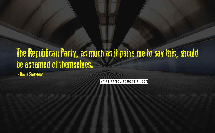 David Stockman Quotes: The Republican Party, as much as it pains me to say this, should be ashamed of themselves.