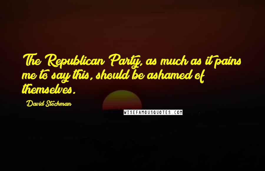 David Stockman Quotes: The Republican Party, as much as it pains me to say this, should be ashamed of themselves.