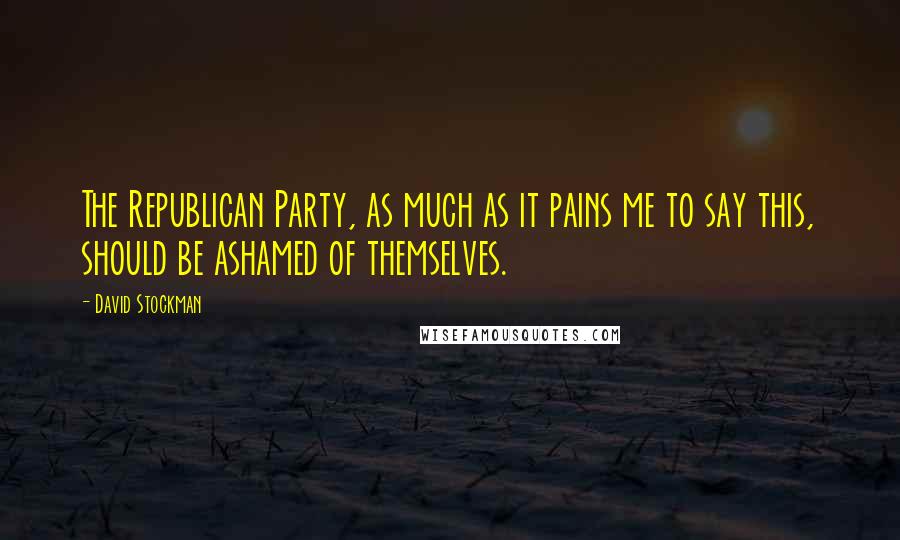 David Stockman Quotes: The Republican Party, as much as it pains me to say this, should be ashamed of themselves.