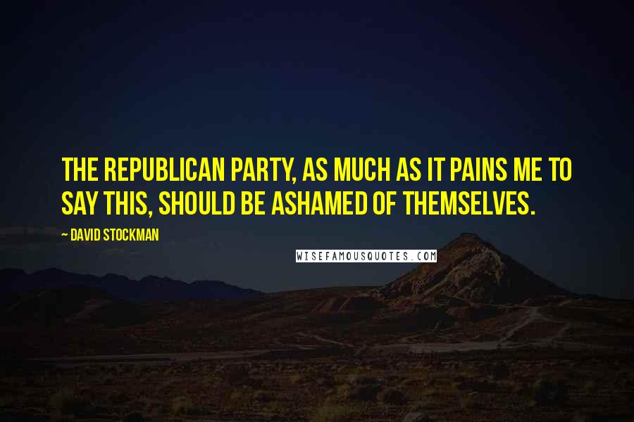 David Stockman Quotes: The Republican Party, as much as it pains me to say this, should be ashamed of themselves.