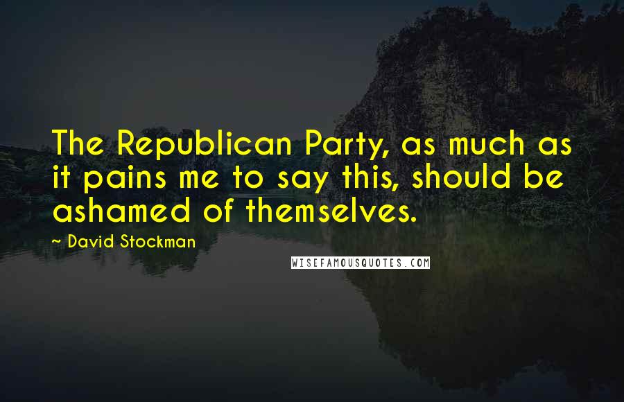 David Stockman Quotes: The Republican Party, as much as it pains me to say this, should be ashamed of themselves.