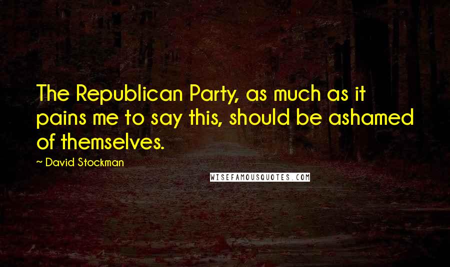 David Stockman Quotes: The Republican Party, as much as it pains me to say this, should be ashamed of themselves.