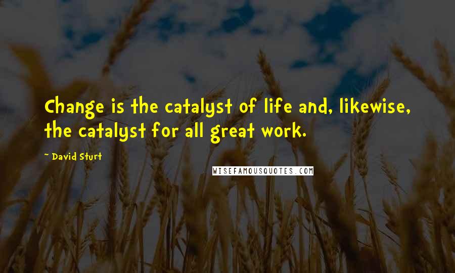 David Sturt Quotes: Change is the catalyst of life and, likewise, the catalyst for all great work.