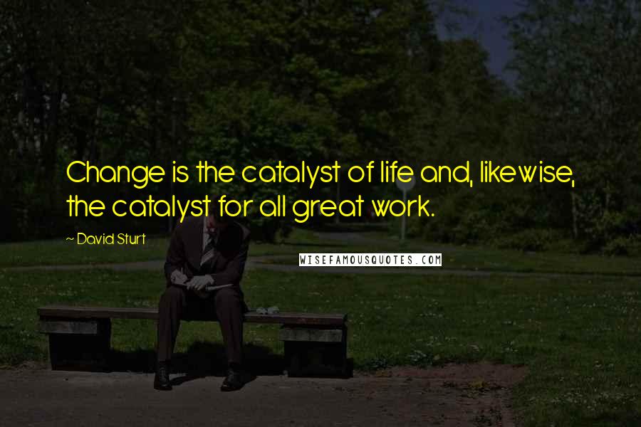 David Sturt Quotes: Change is the catalyst of life and, likewise, the catalyst for all great work.