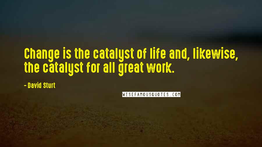 David Sturt Quotes: Change is the catalyst of life and, likewise, the catalyst for all great work.