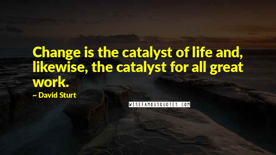David Sturt Quotes: Change is the catalyst of life and, likewise, the catalyst for all great work.