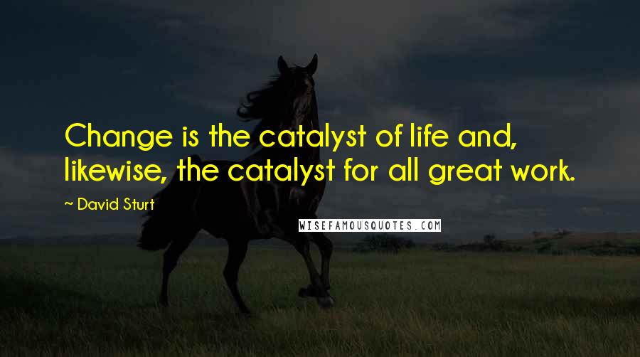 David Sturt Quotes: Change is the catalyst of life and, likewise, the catalyst for all great work.