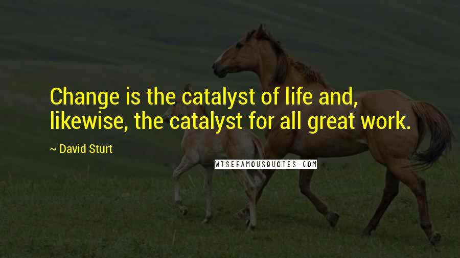 David Sturt Quotes: Change is the catalyst of life and, likewise, the catalyst for all great work.