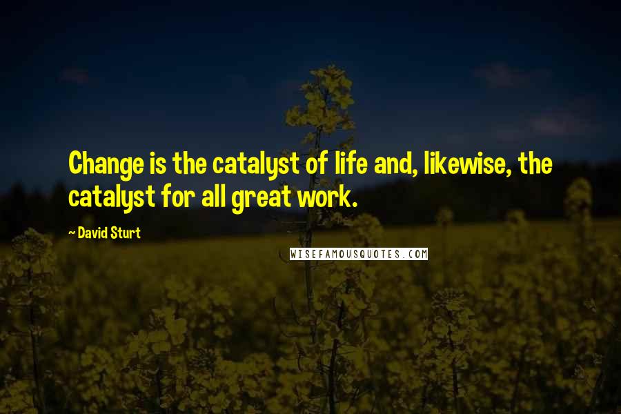David Sturt Quotes: Change is the catalyst of life and, likewise, the catalyst for all great work.