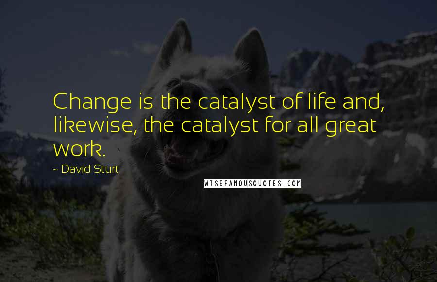 David Sturt Quotes: Change is the catalyst of life and, likewise, the catalyst for all great work.