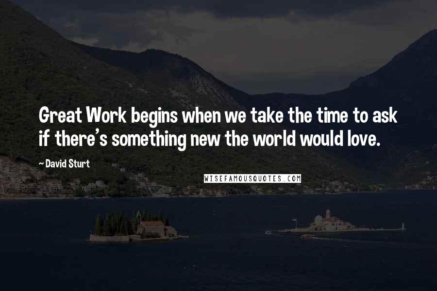 David Sturt Quotes: Great Work begins when we take the time to ask if there's something new the world would love.