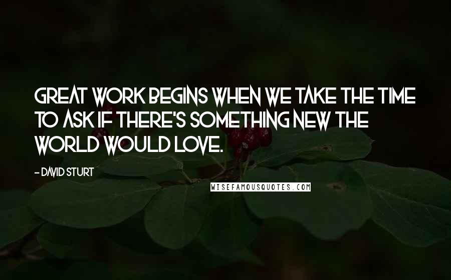 David Sturt Quotes: Great Work begins when we take the time to ask if there's something new the world would love.