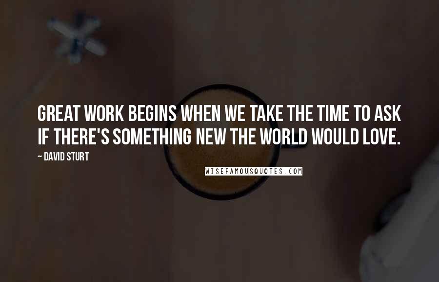 David Sturt Quotes: Great Work begins when we take the time to ask if there's something new the world would love.