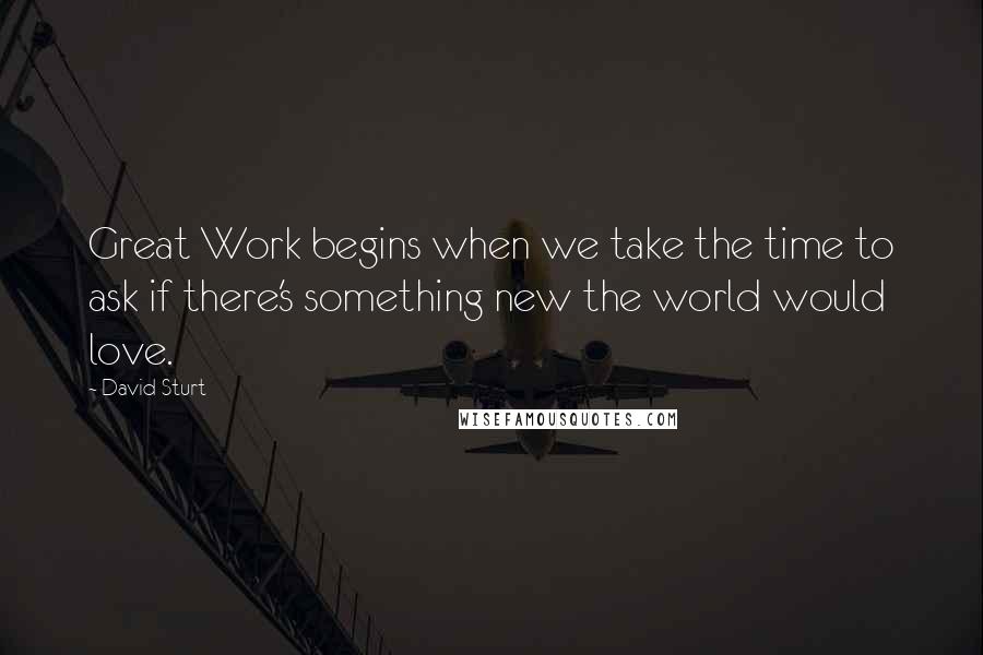David Sturt Quotes: Great Work begins when we take the time to ask if there's something new the world would love.