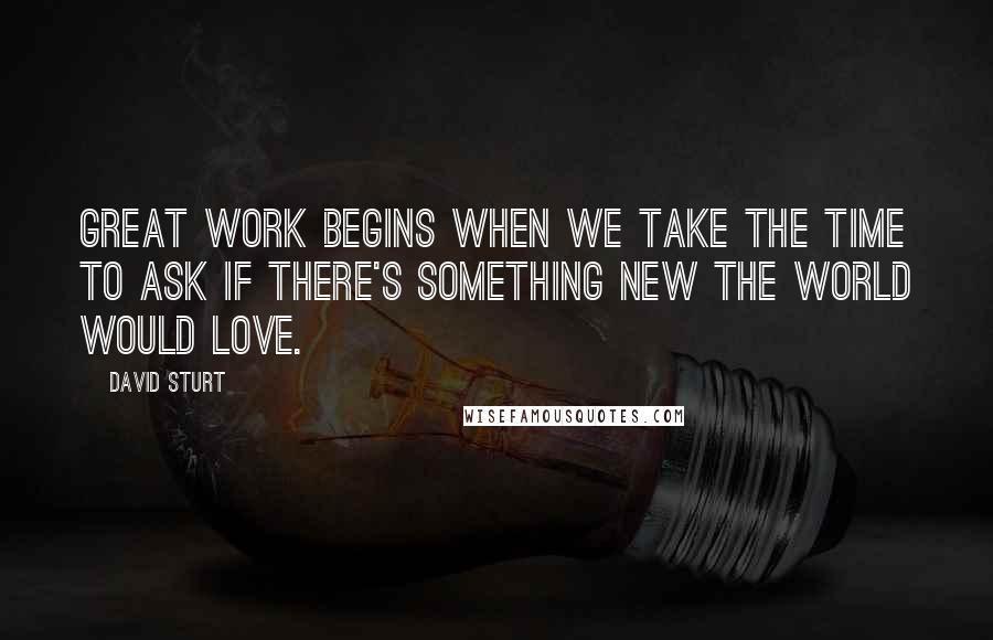 David Sturt Quotes: Great Work begins when we take the time to ask if there's something new the world would love.