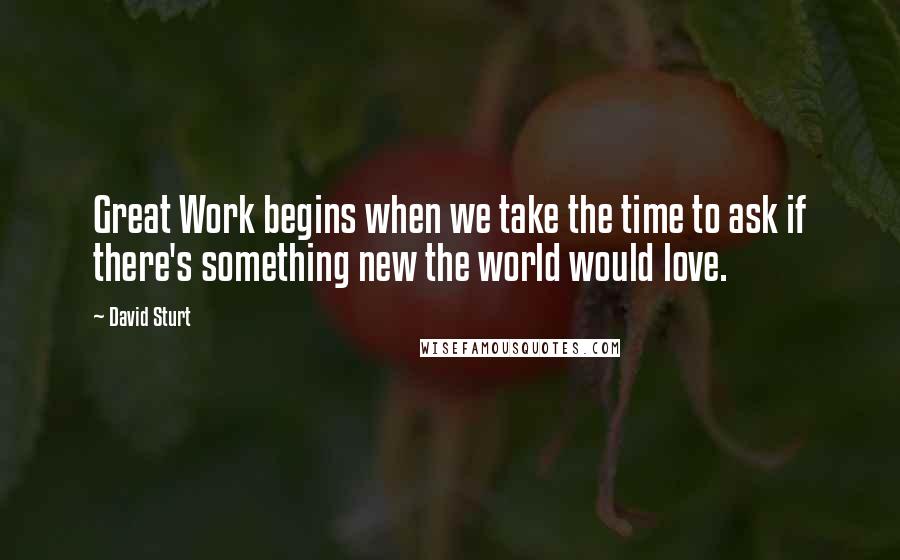 David Sturt Quotes: Great Work begins when we take the time to ask if there's something new the world would love.