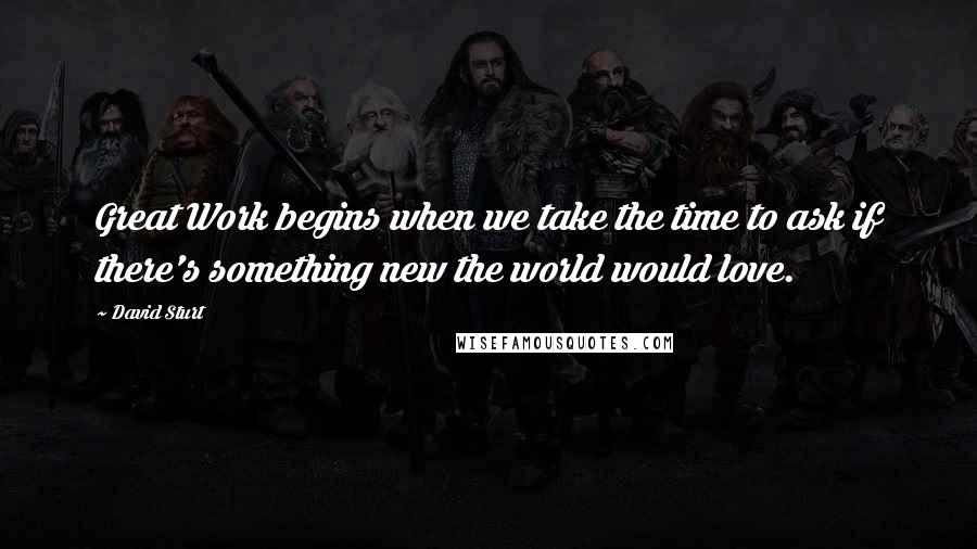 David Sturt Quotes: Great Work begins when we take the time to ask if there's something new the world would love.