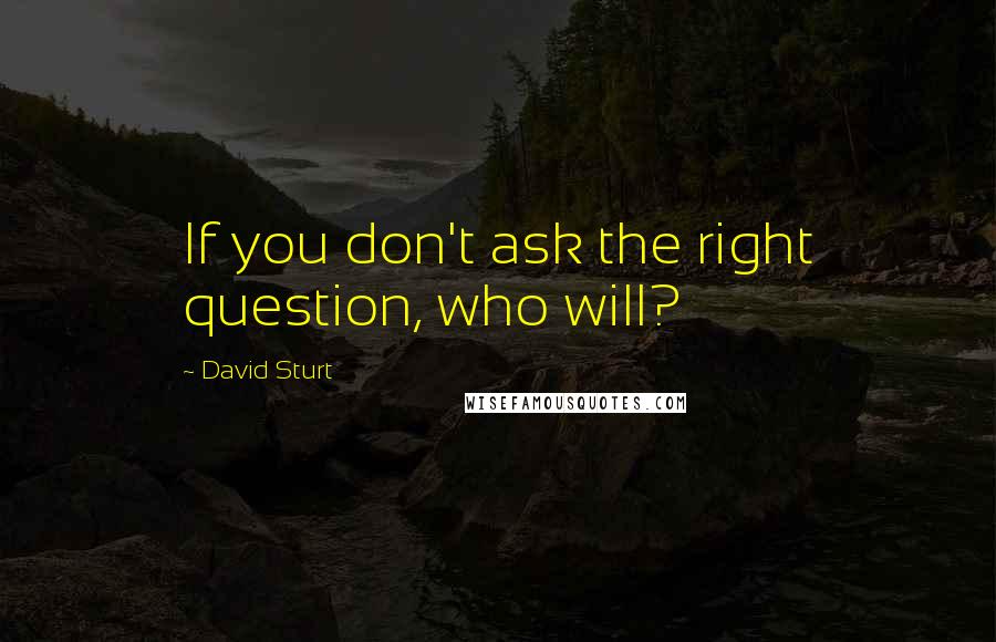 David Sturt Quotes: If you don't ask the right question, who will?