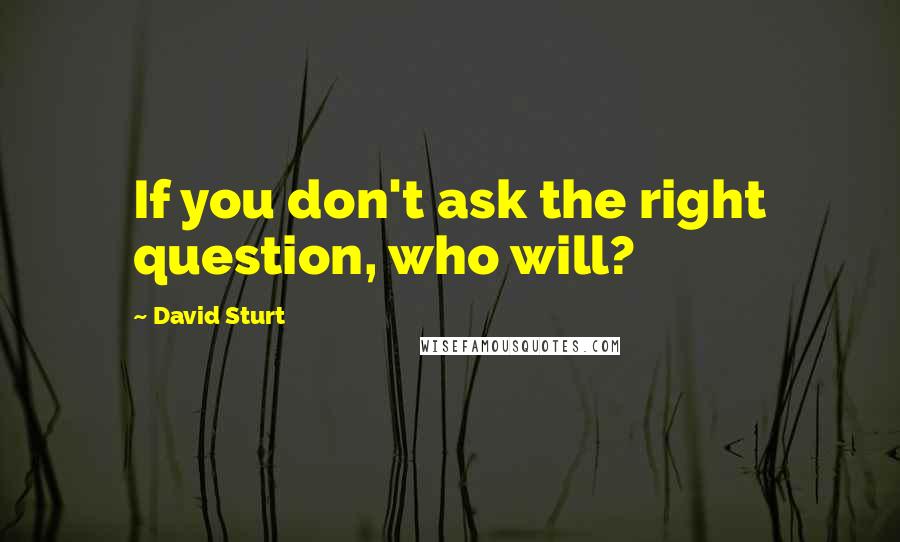 David Sturt Quotes: If you don't ask the right question, who will?