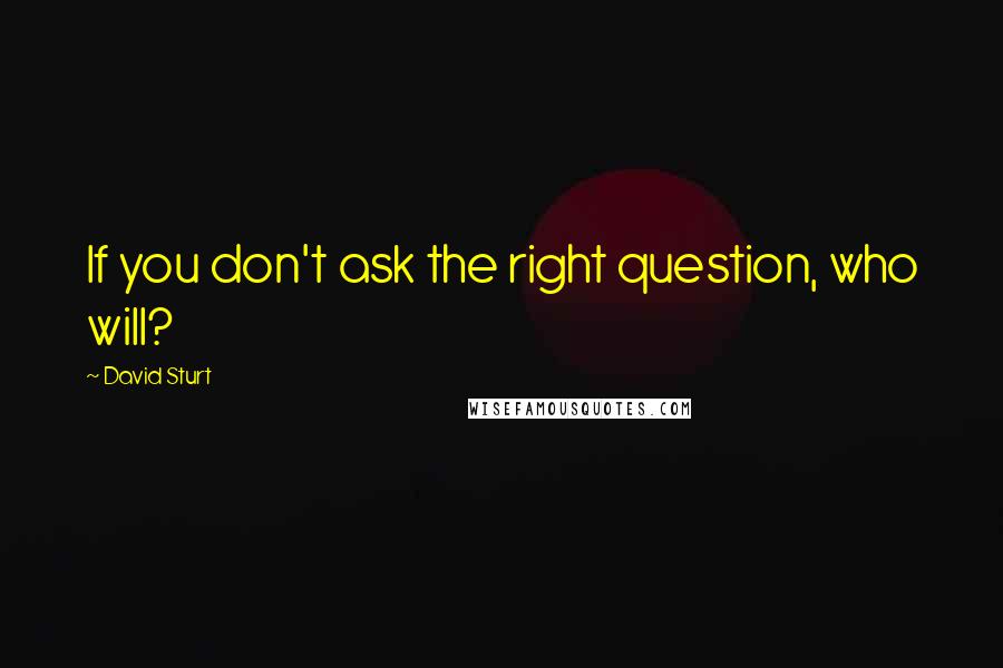 David Sturt Quotes: If you don't ask the right question, who will?