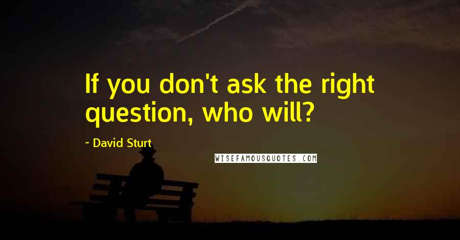 David Sturt Quotes: If you don't ask the right question, who will?