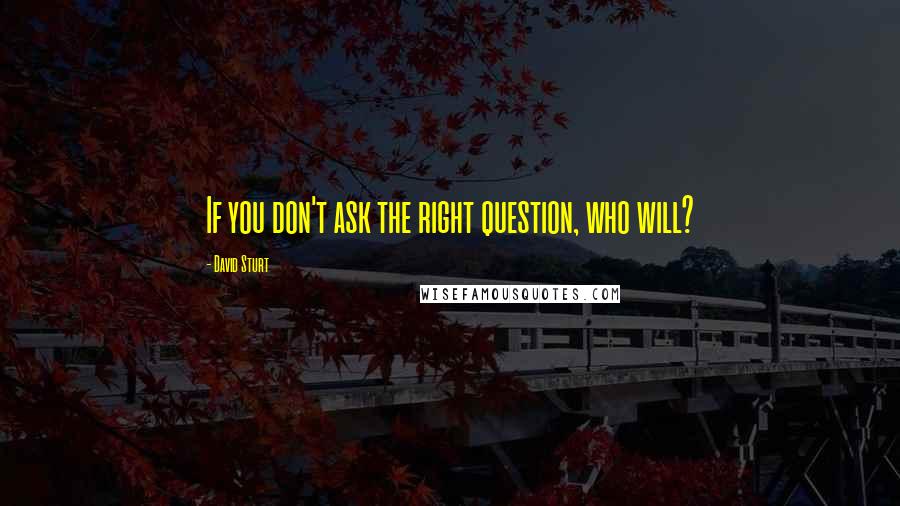 David Sturt Quotes: If you don't ask the right question, who will?