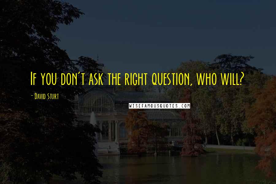 David Sturt Quotes: If you don't ask the right question, who will?