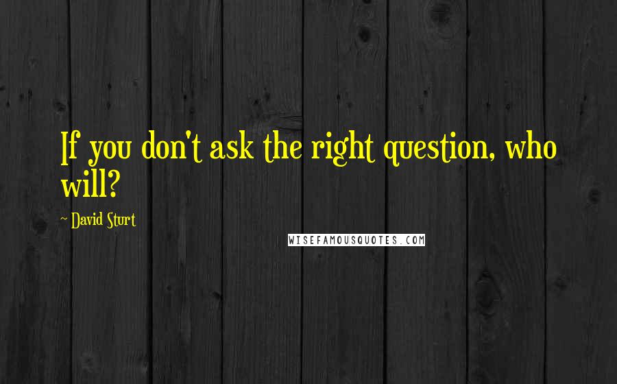 David Sturt Quotes: If you don't ask the right question, who will?