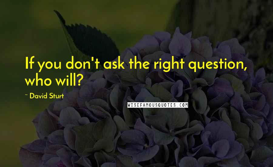 David Sturt Quotes: If you don't ask the right question, who will?