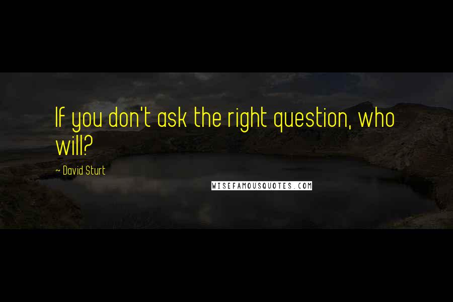 David Sturt Quotes: If you don't ask the right question, who will?