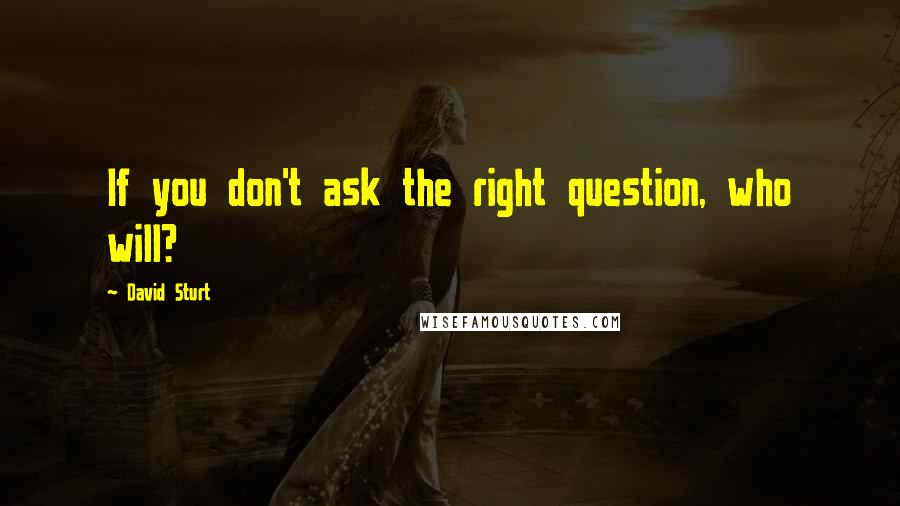 David Sturt Quotes: If you don't ask the right question, who will?